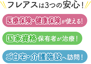 フレアスは3つの安心！医療保険・健康保険が使える！国家資格保有者が治療！ご自宅・介護施設へ訪問マッサージ！枚方市、交野市、城陽市、京田辺市、八幡市